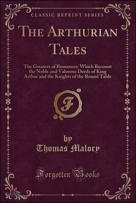 The Arthurian Tales: The Greatest of Romances; Which Recount the Noble and Valorous Deeds of King Arthur and the Knights of the Round Table