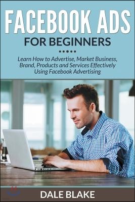 Facebook Ads For Beginners: Learn How to Advertise, Market Business, Brand, Products and Services Effectively Using Facebook Advertising