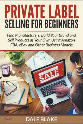 Private Label Selling for Beginners: Find Manufacturers, Build Your Brand and Sell Products as Your Own Using Amazon Fba, Ebay and Other Business Mode