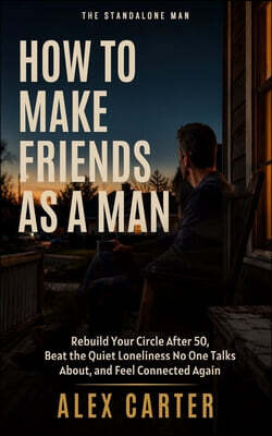 How to Make Friends as a Man: Rebuild Your Circle After 50, Beat the Quiet Loneliness No One Talks About, and Feel Connected Again