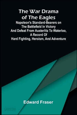 The war drama of the Eagles: Napoleon's standard-bearers on the battlefield in victory and defeat from Austerlitz to Waterloo, a record of hard fighti