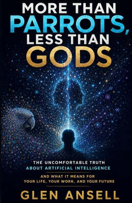 More Than Parrots, Less Than Gods: The Uncomfortable Truth About Artificial Intelligence and What It Means for Your Life, Your Work, and Your Future