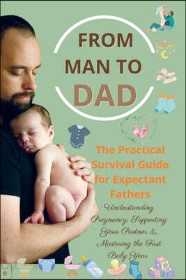 FROM MAN TO DAD the Practical Survival Guide for Expectant Fathers: Understanding Pregnancy: Supporting Your Partner & Mastering the First Baby Year -
