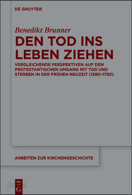 Den Tod Ins Leben Ziehen: Vergleichende Perspektiven Auf Den Protestantischen Umgang Mit Tod Und Sterben in Der Frühen Neuzeit (1580-1750)