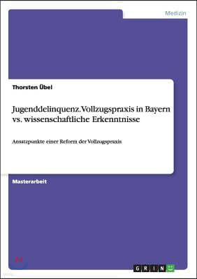 Jugenddelinquenz. Vollzugspraxis in Bayern vs. wissenschaftliche Erkenntnisse: Ansatzpunkte einer Reform der Vollzugspraxis