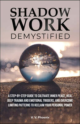 Shadow Work Demystified: A Step-by-Step Guide to Cultivate Inner Peace, Heal Deep Trauma and Emotional Triggers, and Overcome Limiting Patterns to Rec