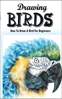 Drawing Birds: How To Draw A Bird For Beginners: How To Draw Birds Step By Step Guided Book