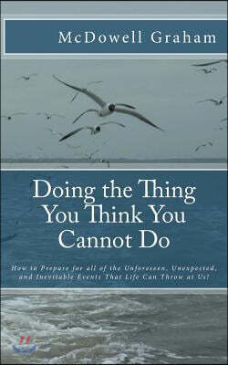 Doing the Thing You Think You Cannot Do: How to Prepare for all of the Unforeseen, Unexpected, and Inevitable Events That Life Can Throw at Us!