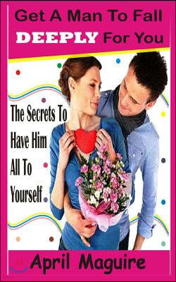 Get A Man To Fall Deeply For You: The Secrets To Have Him All To Yourself