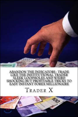 Abandon The Indicators: Trade Like The Institutional Trader Sleek Loopholes And Weird Shocking But Profitable Tricks To Easy Instant Forex Mil