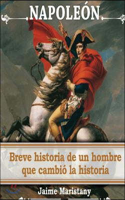 Napoleon: breve historia de un hombre que cambio la historia: Lecciones de vida de un gran hombre que forj? nuestra sociedad.