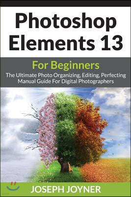Photoshop Elements 13 for Beginners: The Ultimate Photo Organizing, Editing, Perfecting Manual Guide for Digital Photographers
