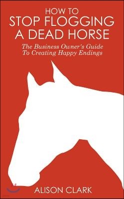 How to Stop Flogging a Dead Horse: The Business Owner's Guide to Creating Happy Endings