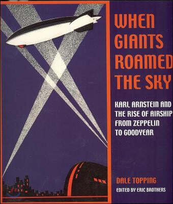When Giants Roamed the Sky: Karl Arnstein and the Rise of Airships from Zeppelin to Goodyear