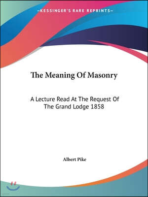 The Meaning Of Masonry: A Lecture Read At The Request Of The Grand Lodge 1858