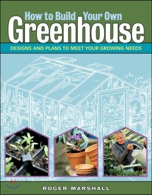 How to Build Your Own Greenhouse: Designs and Plans to Meet Your Growing Needs