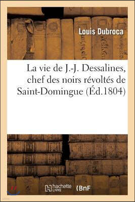 La Vie de J.-J. Dessalines, Chef Des Noirs Révoltés de Saint-Domingue, Avec Des Notes Très: Détaillées Sur l'Origine, Le Caractère, La Vie Et Les Atro