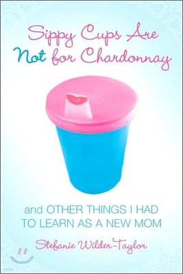 Sippy Cups Are Not for Chardonnay: And Other Things I Had to Learn as a New Mom