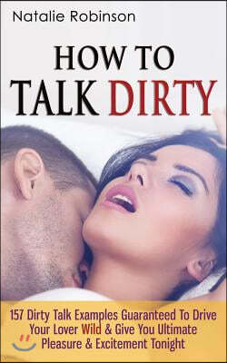 How To Talk Dirty: 157 Dirty Talk Examples Guaranteed To Drive Your Lover Wild & Give You Ultimate Pleasure & Excitement Tonight