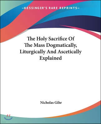 The Holy Sacrifice Of The Mass Dogmatically, Liturgically And Ascetically Explained