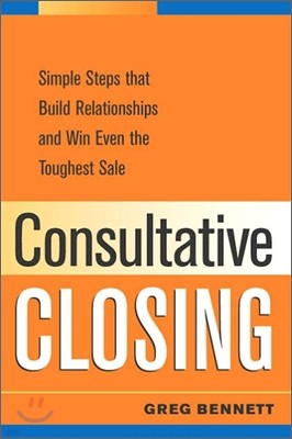 Consultative Closing : Simple Steps That Build Relationships And Win Even the Toughest Sale