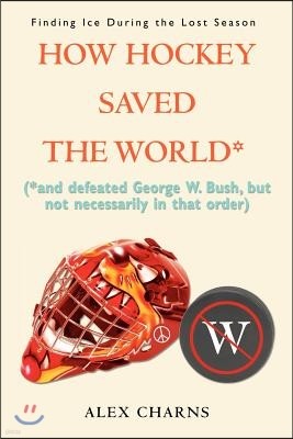 How Hockey Saved the World*: (*And Defeated George W. Bush, But Not Necessarily in That Order)