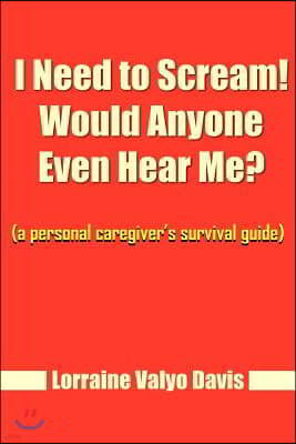 I Need to Scream! Would Anyone Even Hear Me?: A Personal Caregiver's Survival Guide