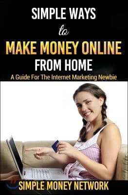 Simple Ways To Make Money Online From Home: A Guide For The Internet Marketing Newbie