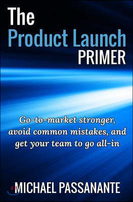 The Product Launch Primer: Go-To-Market Stronger, Avoid Common Mistakes, and Get Your Team to Go All-In