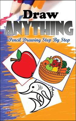 Draw Anything: Pencil Drawings Step by Step: Pencil Drawing Ideas for Absolute Beginners
