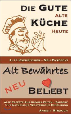 Die gute alte K?che heute - alte Kochb?cher neu entdeckt: Alte Rezepte aus Uromas Zeiten - saubere und nat?rliche vegetarische Ern?hrung