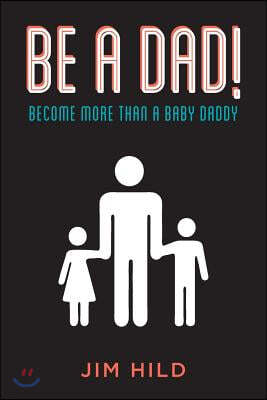 Be A Dad!: Become More than a Baby Daddy