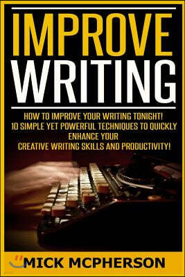 Improve Writing: How To Improve Your Writing Tonight! - 10 Simple Yet Powerful Techniques To Quickly Enhance Your Creative Writing Skil