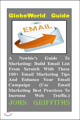 A Newbies Guide To Marketing: Build Email List From Scratch With These 100+ Email Marketing Tips And Enhance Your Email Campaign (Use Email Marketin