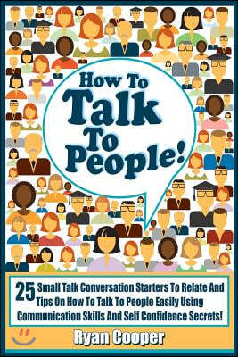 Talk To People!: 25 Small Talk Conversation Starters To Relate And Talk To People Easily Using Communication Skills And Self Confidence