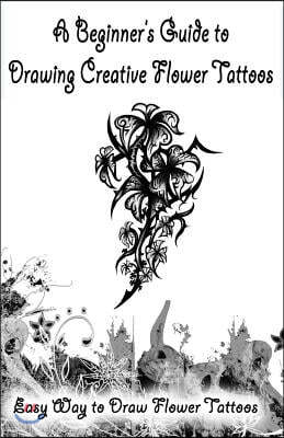 A Beginner?s Guide to Drawing Creative Flower Tattoos: Easy Way to Draw Flower Tattoos