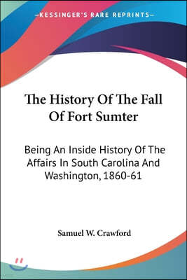 The History Of The Fall Of Fort Sumter: Being An Inside History Of The Affairs In South Carolina And Washington, 1860-61