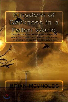 Kingdom of Darkness in a Fallen World: The Truth and Origin Behind What's Been Out There All Along, Hiding in the Dark Corners of Our World.