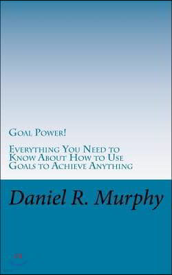 Goal Power: Everything You Need to Know About How to Use Goals to Achieve Anything