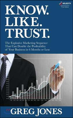 Know. Like. Trust.: The Explosive Marketing Sequence That Can Double The Profitability Of Your Business In 6 Months Or Less