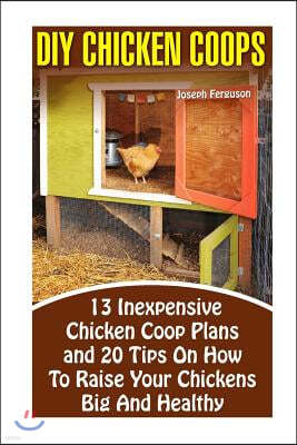 DIY Chicken Coops: 13 Inexpensive Chicken Coop Plans And 20 Tips On How To Raise Your Chickens Big And Healthy: (Backyard Chickens for Be