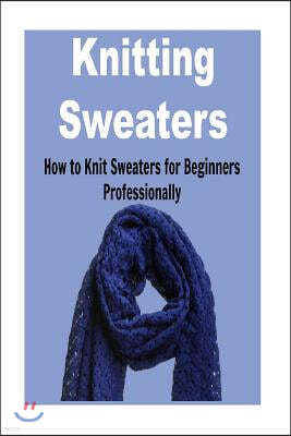 Knitting Sweaters: How to Knit Sweaters for Beginners Professionally: Knitting, Knitting for Beginners, Knitting Patterns, Knitting Proje