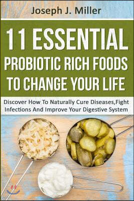 11 Essential Probiotic Rich Foods To Change Your Life: Discover How To Naturally Cure Diseases, Fight Infections And Improve Your Digestive System: Di