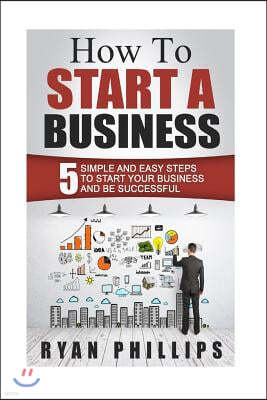 How To Start A Business: 5 Simple and Easy Steps To Start Your Business and Be S