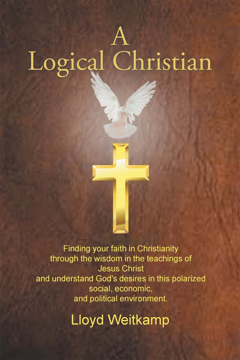 A Logical Christian: Finding your faith in Christianity through the wisdom in the teachings of Jesus Christ and understand God&#39;s desires in