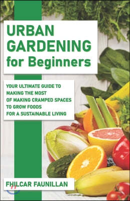 Urban Gardening For Beginners: Making Use Of Cramped Spaces And Growing Your Own Food For A Sustainable Living