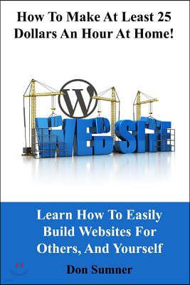 How to Make at Least 25 Dollars Per Hour at Home!: Learn How to Easily Build Websites for Others, and Yourself