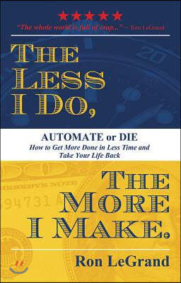 The Less I Do, the More I Make: Automate or Die: How to Get More Done in Less Time and Take Your Life Back