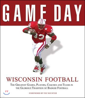 Wisconsin Football: The Greatest Games, Players, Coaches and Teams in the Glorious Tradition of Badger Football