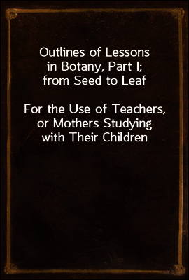 Outlines of Lessons in Botany, Part I; from Seed to Leaf
For the Use of Teachers, or Mothers Studying with Their Children